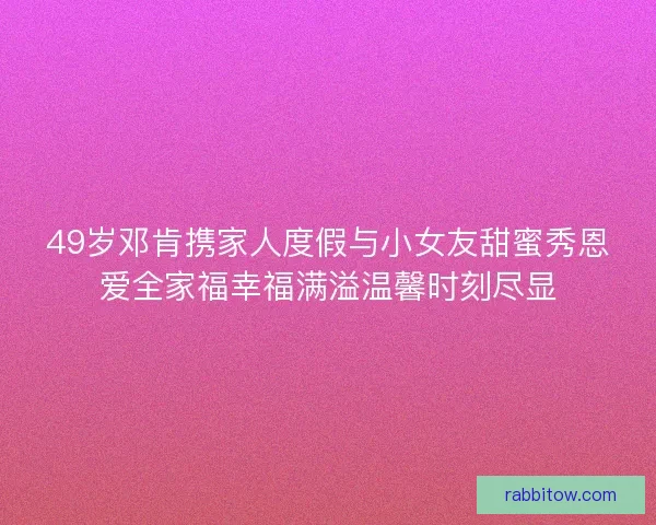 49岁邓肯携家人度假与小女友甜蜜秀恩爱全家福幸福满溢温馨时刻尽显
