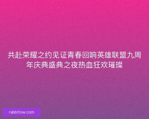 共赴荣耀之约见证青春回响英雄联盟九周年庆典盛典之夜热血狂欢璀璨