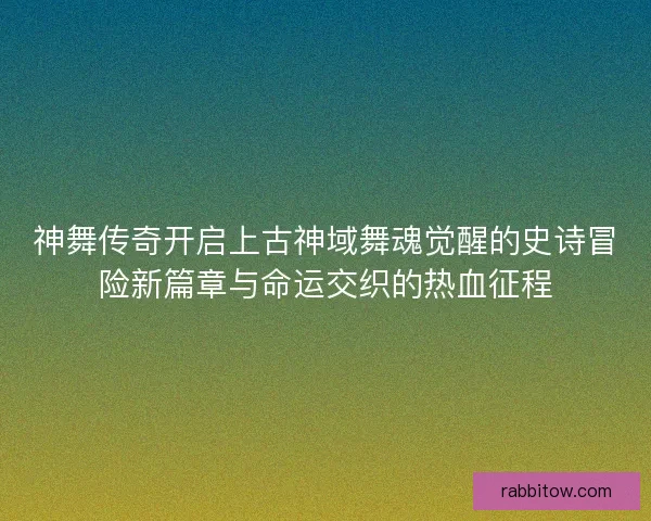 神舞传奇开启上古神域舞魂觉醒的史诗冒险新篇章与命运交织的热血征程