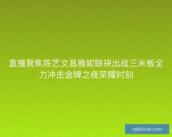 直播聚焦陈艺文昌雅妮联袂出战三米板全力冲击金牌之夜荣耀时刻