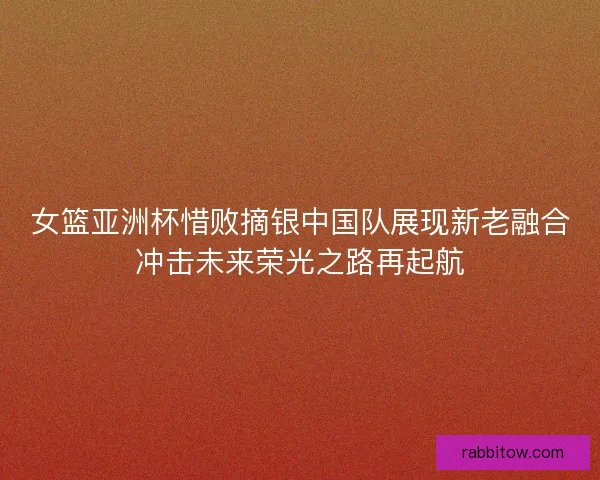 女篮亚洲杯惜败摘银中国队展现新老融合冲击未来荣光之路再起航