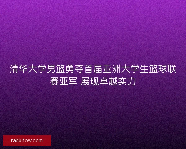 清华大学男篮勇夺首届亚洲大学生篮球联赛亚军 展现卓越实力
