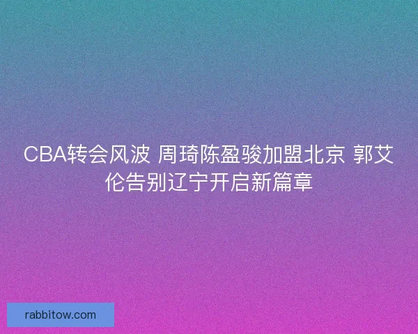 CBA转会风波 周琦陈盈骏加盟北京 郭艾伦告别辽宁开启新篇章