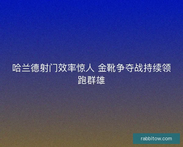哈兰德射门效率惊人 金靴争夺战持续领跑群雄