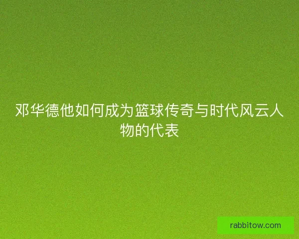 邓华德他如何成为篮球传奇与时代风云人物的代表