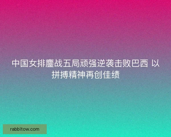 中国女排鏖战五局顽强逆袭击败巴西 以拼搏精神再创佳绩