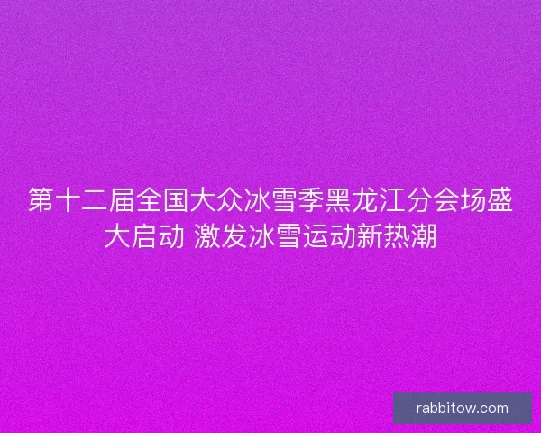 第十二届全国大众冰雪季黑龙江分会场盛大启动 激发冰雪运动新热潮