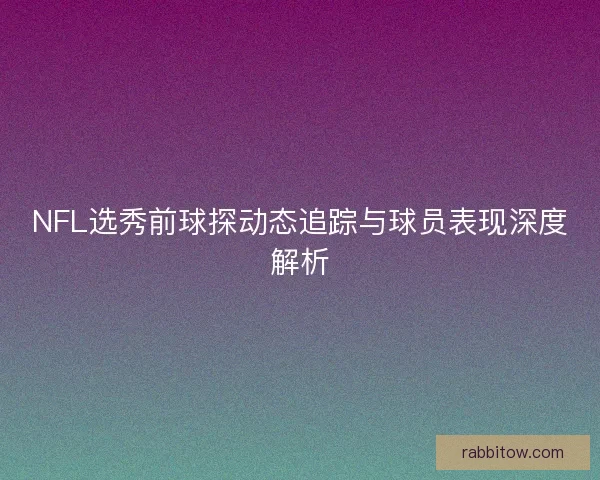 NFL选秀前球探动态追踪与球员表现深度解析