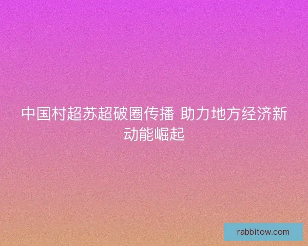 中国村超苏超破圈传播 助力地方经济新动能崛起 中国村超苏超破圈传播 助力地方经济新动能崛起