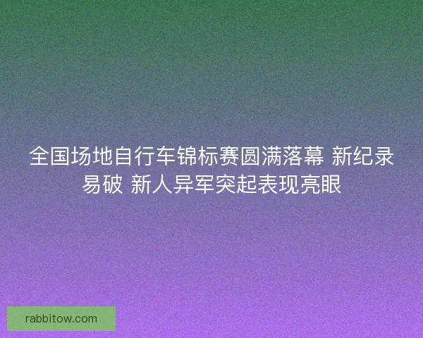 全国场地自行车锦标赛圆满落幕 新纪录易破 新人异军突起表现亮眼