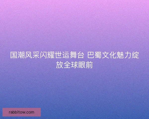 国潮风采闪耀世运舞台 巴蜀文化魅力绽放全球眼前